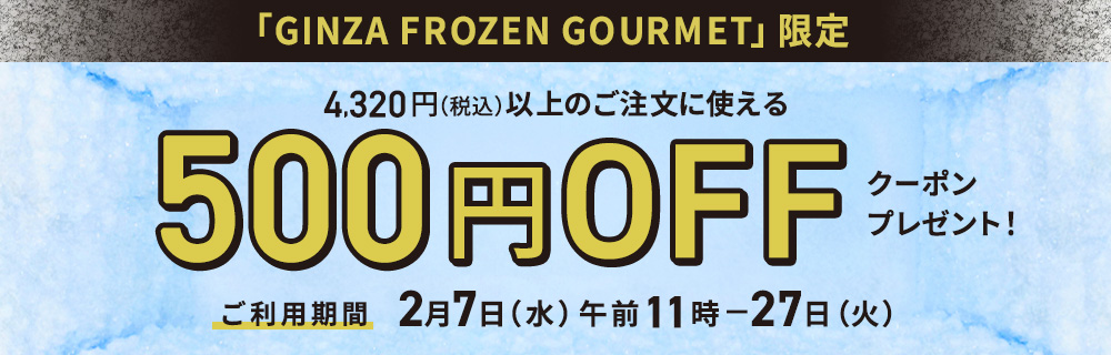 「GINZA FROZEN GOURMET」限定 4,320円（税込）以上のご注文に使える500円offクーポンプレゼント！ご利用期間は2月7日（水）午前11時から2月27日（火）まで