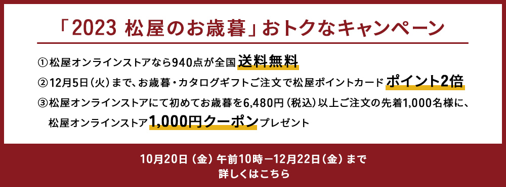 「2023 松屋のお歳暮」おトクなキャンペーン 10月20日（金曜日）午前10時から12月22日（金曜日）まで 送料無料、ポイント2倍、1,000円クーポンなど盛りだくさん。詳しくはこちら