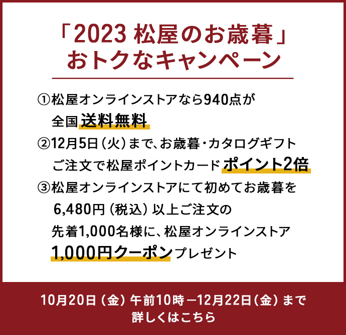 「2023 松屋のお歳暮」おトクなキャンペーン 10月20日（金曜日）午前10時から12月22日（金曜日）まで 送料無料、ポイント2倍、1,000円クーポンなど盛りだくさん。詳しくはこちら